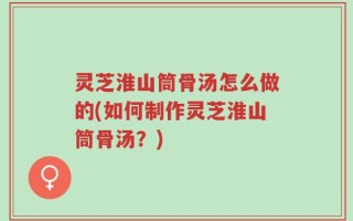 灵芝淮山筒骨汤怎么做的(如何制作灵芝淮山筒骨汤？)