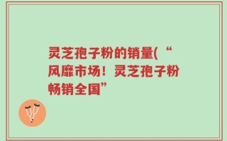灵芝孢子粉的销量(“风靡市场！灵芝孢子粉畅销全国”