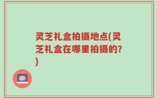 灵芝礼盒拍摄地点(灵芝礼盒在哪里拍摄的？)