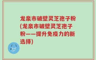 龙泉市破壁灵芝孢子粉(龙泉市破壁灵芝孢子粉——提升免疫力的新选择)