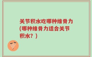 关节积水吃哪种维骨力(哪种维骨力适合关节积水？)