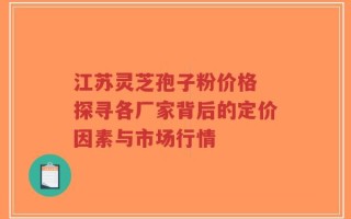 江苏灵芝孢子粉价格 探寻各厂家背后的定价因素与市场行情