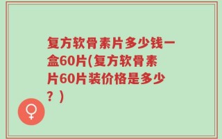 复方软骨素片多少钱一盒60片(复方软骨素片60片装价格是多少？)