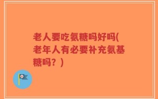 老人要吃氨糖吗好吗(老年人有必要补充氨基糖吗？)