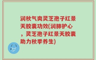 润秋气爽灵芝孢子红景天胶囊功效(润肺护心，灵芝孢子红景天胶囊助力秋季养生)