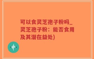 可以食灵芝孢子粉吗_灵芝孢子粉：能否食用及其潜在益处)