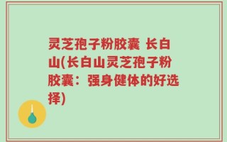 灵芝孢子粉胶囊 长白山(长白山灵芝孢子粉胶囊：强身健体的好选择)