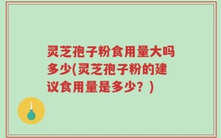 灵芝孢子粉食用量大吗多少(灵芝孢子粉的建议食用量是多少？)