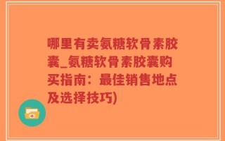 哪里有卖氨糖软骨素胶囊_氨糖软骨素胶囊购买指南：最佳销售地点及选择技巧)
