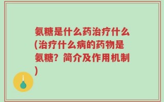 氨糖是什么药治疗什么(治疗什么病的药物是氨糖？简介及作用机制)