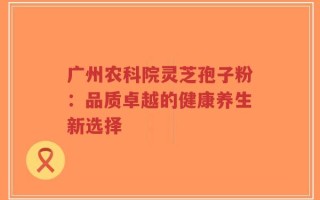 广州农科院灵芝孢子粉：品质卓越的健康养生新选择