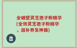 全破壁灵芝孢子粉精华(全效灵芝孢子粉精华，滋补养生神器)
