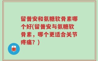 留普安和氨糖软骨素哪个好(留普安与氨糖软骨素，哪个更适合关节疼痛？)