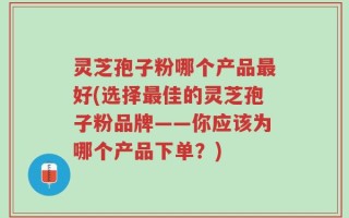 灵芝孢子粉哪个产品最好(选择最佳的灵芝孢子粉品牌——你应该为哪个产品下单？)