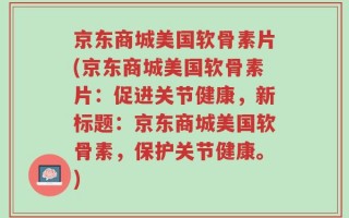 京东商城美国软骨素片(京东商城美国软骨素片：促进关节健康，新标题：京东商城美国软骨素，保护关节健康。)
