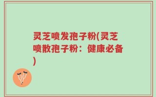 灵芝喷发孢子粉(灵芝喷散孢子粉：健康必备)