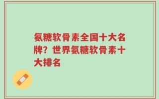 氨糖软骨素全国十大名牌？世界氨糖软骨素十大排名