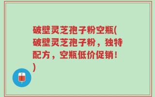 破壁灵芝孢子粉空瓶(破壁灵芝孢子粉，独特配方，空瓶低价促销！)