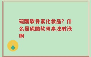 硫酸软骨素化妆品？什么是硫酸软骨素注射液啊