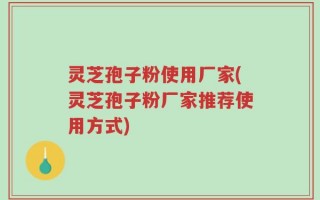 灵芝孢子粉使用厂家(灵芝孢子粉厂家推荐使用方式)