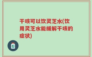 干咳可以饮灵芝水(饮用灵芝水能缓解干咳的症状)