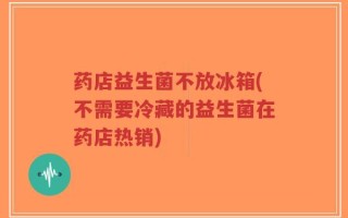 药店益生菌不放冰箱(不需要冷藏的益生菌在药店热销)