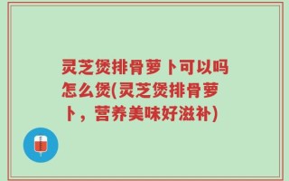 灵芝煲排骨萝卜可以吗怎么煲(灵芝煲排骨萝卜，营养美味好滋补)