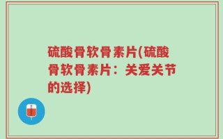 硫酸骨软骨素片(硫酸骨软骨素片：关爱关节的选择)
