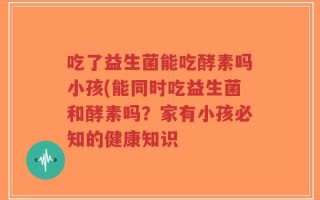 吃了益生菌能吃酵素吗小孩(能同时吃益生菌和酵素吗？家有小孩必知的健康知识