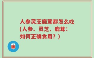 人参灵芝鹿茸都怎么吃(人参、灵芝、鹿茸：如何正确食用？)