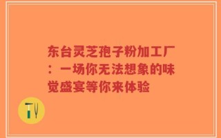 东台灵芝孢子粉加工厂：一场你无法想象的味觉盛宴等你来体验