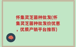 怀集灵芝菌种批发(怀集灵芝菌种批发价优惠，优质产销平台推荐)