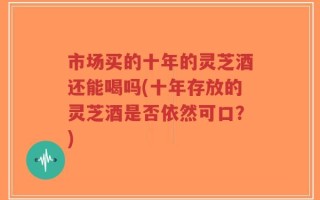 市场买的十年的灵芝酒还能喝吗(十年存放的灵芝酒是否依然可口？)