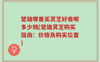 楚雄哪里买灵芝好些呢多少钱(楚雄灵芝购买指南：价格及购买位置)