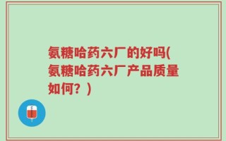 氨糖哈药六厂的好吗(氨糖哈药六厂产品质量如何？)