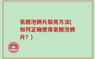 氨糖泡腾片服用方法(如何正确使用氨糖泡腾片？)
