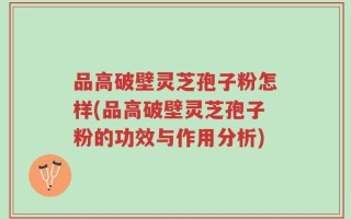 品高破壁灵芝孢子粉怎样(品高破壁灵芝孢子粉的功效与作用分析)