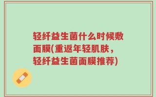 轻纤益生菌什么时候敷面膜(重返年轻肌肤，轻纤益生菌面膜推荐)