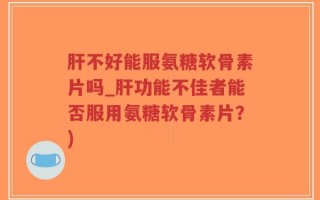 肝不好能服氨糖软骨素片吗_肝功能不佳者能否服用氨糖软骨素片？)