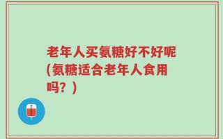 老年人买氨糖好不好呢(氨糖适合老年人食用吗？)