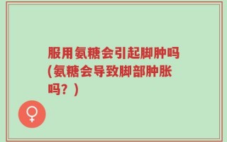 服用氨糖会引起脚肿吗(氨糖会导致脚部肿胀吗？)