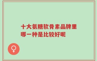 十大氨糖软骨素品牌里哪一种是比较好呢