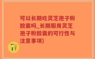 可以长期吃灵芝孢子粉胶囊吗_长期服用灵芝孢子粉胶囊的可行性与注意事项)