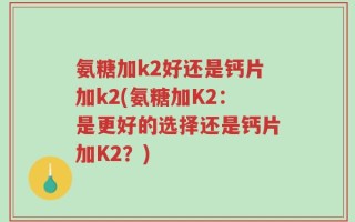 氨糖加k2好还是钙片加k2(氨糖加K2：是更好的选择还是钙片加K2？)