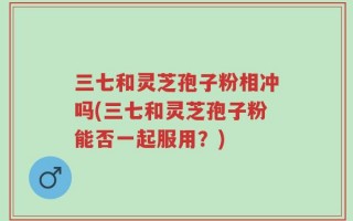 三七和灵芝孢子粉相冲吗(三七和灵芝孢子粉能否一起服用？)