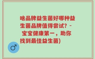 啥品牌益生菌好哪种益生菌品牌值得尝试？- 宝宝健康第一，助你找到最佳益生菌)