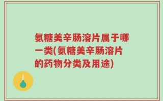 氨糖美辛肠溶片属于哪一类(氨糖美辛肠溶片的药物分类及用途)