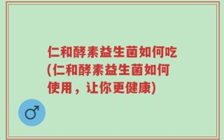仁和酵素益生菌如何吃(仁和酵素益生菌如何使用，让你更健康)