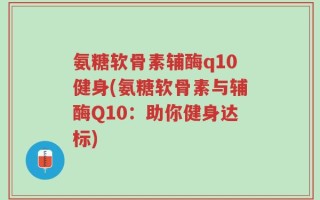 氨糖软骨素辅酶q10健身(氨糖软骨素与辅酶Q10：助你健身达标)