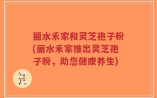丽水禾家和灵芝孢子粉(丽水禾家推出灵芝孢子粉，助您健康养生)